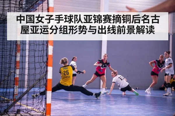 中国女子手球队亚锦赛摘铜后名古屋亚运分组形势与出线前景解读